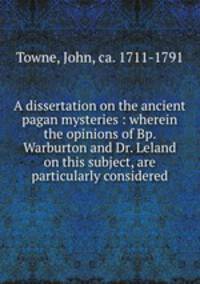 A dissertation on the ancient pagan mysteries : wherein the opinions of Bp. Warburton and Dr. Leland on this subject, are particularly considered
