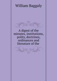 A digest of the minutes, institutions, polity, doctrines, ordinances and literature of the .