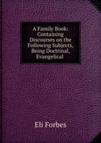 A Family Book: Containing Discourses on the Following Subjects, Being Doctrinal, Evangelical .