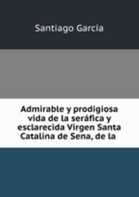 Admirable y prodigiosa vida de la serafica y esclarecida Virgen Santa Catalina de Sena, de la .