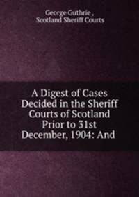 A Digest of Cases Decided in the Sheriff Courts of Scotland Prior to 31st December, 1904: And .