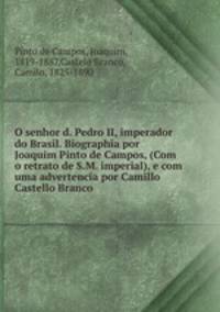 O senhor d. Pedro II, imperador do Brasil. Biographia por Joaquim Pinto de Campos, (Com o retrato de S.M. imperial), e com uma advertencia por Camillo Castello Branco