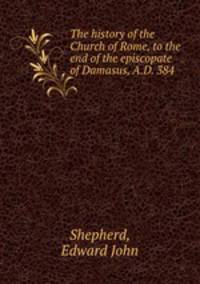 The history of the Church of Rome, to the end of the episcopate of Damasus, A.D. 384