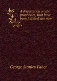 A dissertation on the prophecies, that have been fulfilled, are now .