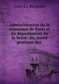Administration de la commune de Paris et du departement de la Seine: ou, traite pratique des .