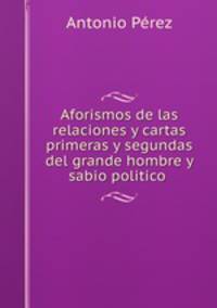 Aforismos de las relaciones y cartas primeras y segundas del grande hombre y sabio politico .