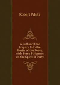 A Full and Free Inquiry Into the Merits of the Peace; with Some Strictures on the Spirit of Party