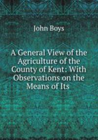 A General View of the Agriculture of the County of Kent: With Observations on the Means of Its .