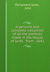A genuine and complete collection of all the protests made in the House of lords . from . 1641