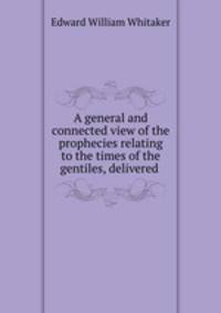 A general and connected view of the prophecies relating to the times of the gentiles, delivered .
