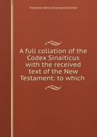 A full collation of the Codex Sinaiticus with the received text of the New Testament: to which .