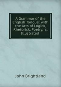 A Grammar of the English Tongue: with the Arts of Logick, Rhetorick, Poetry, &c. Illustrated .