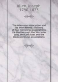 The Worcester association and its antecedents: a history of four ministerial associations: the Marlborough, the Worcester (old), the Lancaster, and the Worcester (new) associations