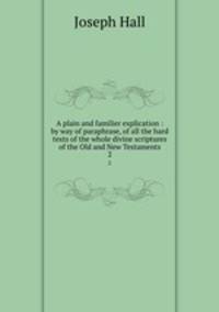 A plain and familier explication : by way of paraphrase, of all the hard texts of the whole divine scriptures of the Old and New Testaments. 2
