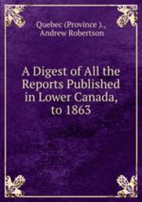 A Digest of All the Reports Published in Lower Canada, to 1863