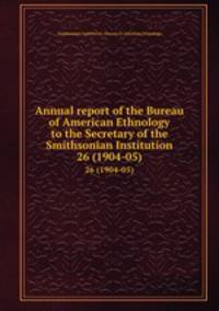 Annual report of the Bureau of American Ethnology to the Secretary of the Smithsonian Institution. 26 (1904-05)