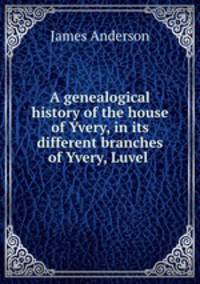 A genealogical history of the house of Yvery, in its different branches of Yvery, Luvel .