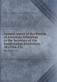 Annual report of the Bureau of American Ethnology to the Secretary of the Smithsonian Institution. 38 (1916-17)