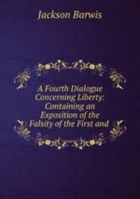 A Fourth Dialogue Concerning Liberty: Containing an Exposition of the Falsity of the First and .