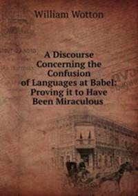 A Discourse Concerning the Confusion of Languages at Babel: Proving it to Have Been Miraculous .
