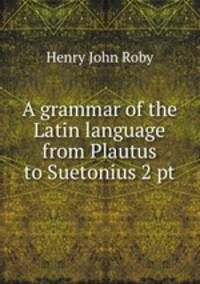 A grammar of the Latin language from Plautus to Suetonius 2 pt