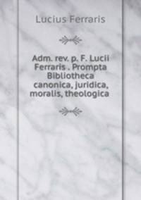 Adm. rev. p. F. Lucii Ferraris . Prompta Bibliotheca canonica, juridica, moralis, theologica .