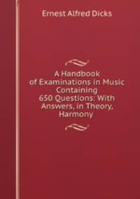 A Handbook of Examinations in Music Containing 650 Questions: With Answers, in Theory, Harmony .