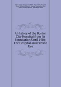 A History of the Boston City Hospital from Its Foundation Until 1904: For Hospital and Private Use