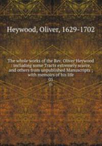 The whole works of the Rev. Oliver Heywood : including some Tracts extremely scarce, and others from unpublished Manuscripts ; with memoirs of his life. 05