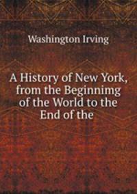 A History of New York, from the Beginnimg of the World to the End of the .