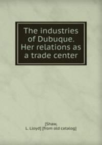The industries of Dubuque. Her relations as a trade center