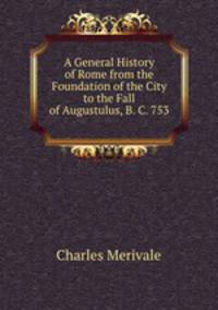 A General History of Rome from the Foundation of the City to the Fall of Augustulus, B. C. 753 .