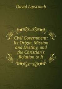 Civil Government: Its Origin, Mission and Destiny, and the Christian