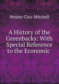 A History of the Greenbacks: With Special Reference to the Economic .