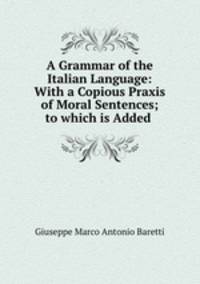 A Grammar of the Italian Language: With a Copious Praxis of Moral Sentences; to which is Added .