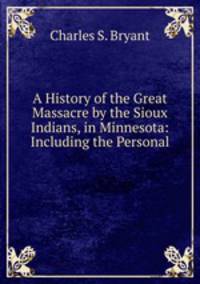 A History of the Great Massacre by the Sioux Indians, in Minnesota: Including the Personal .