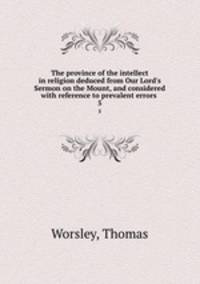 The province of the intellect in religion deduced from Our Lord`s Sermon on the Mount, and considered with reference to prevalent errors . 5