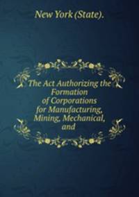 The Act Authorizing the Formation of Corporations for Manufacturing, Mining, Mechanical, and .