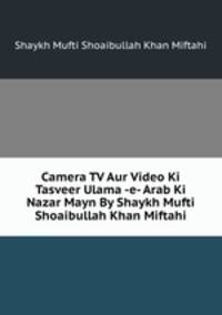 Camera TV Aur Video Ki Tasveer Ulama -e- Arab Ki Nazar Mayn By Shaykh Mufti Shoaibullah Khan Miftahi