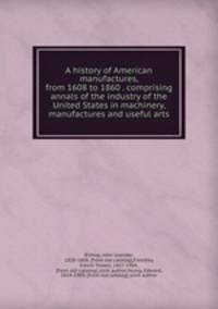 A history of American manufactures, from 1608 to 1860 . comprising annals of the industry of the United States in machinery, manufactures and useful arts