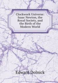 Clockwork Universe: Isaac Newton, the Royal Society, and the Birth of the Modern World