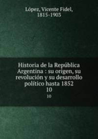 Historia de la Repblica Argentina : su origen, su revolucin y su desarrollo poltico hasta 1852. 10