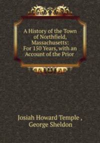 A History of the Town of Northfield, Massachusetts: For 150 Years, with an Account of the Prior .