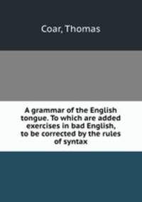 A grammar of the English tongue. To which are added exercises in bad English, to be corrected by the rules of syntax