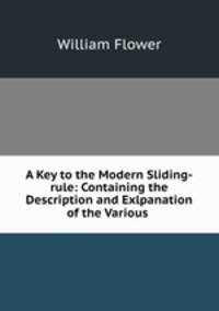 A Key to the Modern Sliding-rule: Containing the Description and Exlpanation of the Various .
