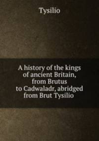 A history of the kings of ancient Britain, from Brutus to Cadwaladr, abridged from Brut Tysilio .
