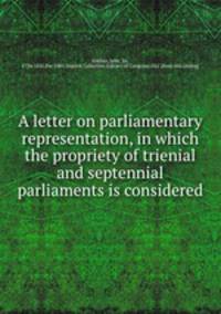A letter on parliamentary representation, in which the propriety of trienial and septennial parliaments is considered