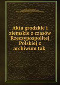 Akta grodzkie i ziemskie z czasow Rzeczypospolitej Polskiej z archiwum tak .