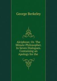 Alciphron: Or. The Minute Philosopher. In Seven Dialogues. Containing an Apology for the .