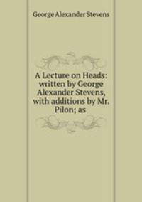 A Lecture on Heads: written by George Alexander Stevens, with additions by Mr. Pilon; as .